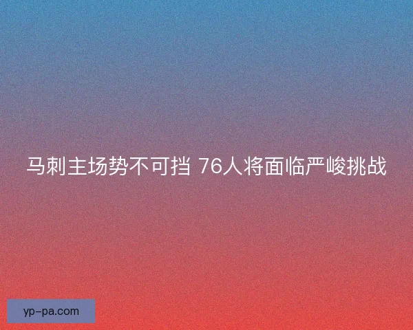 马刺主场势不可挡 76人将面临严峻挑战