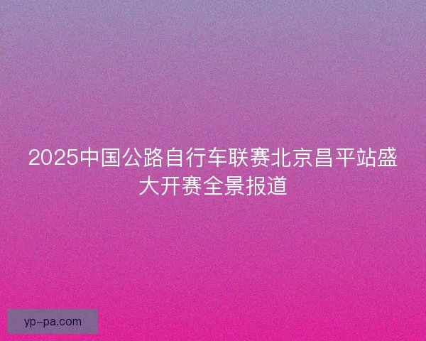 2025中国公路自行车联赛北京昌平站盛大开赛全景报道