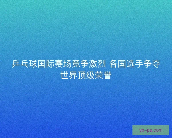 乒乓球国际赛场竞争激烈 各国选手争夺世界顶级荣誉