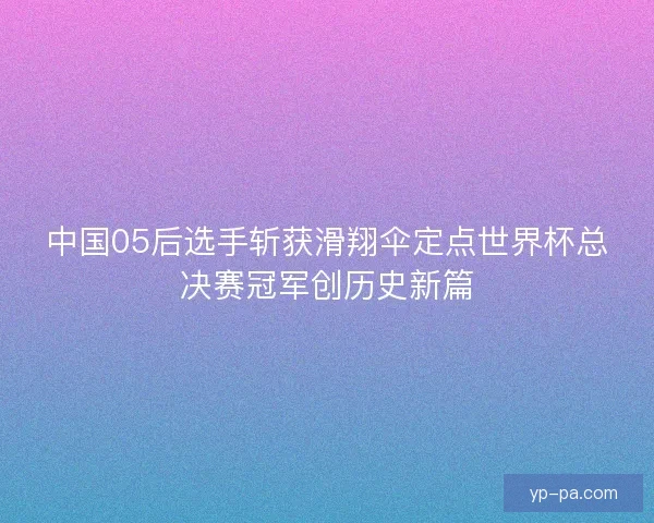 中国05后选手斩获滑翔伞定点世界杯总决赛冠军创历史新篇